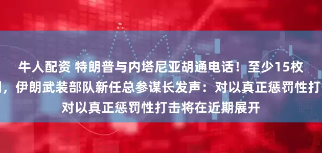 牛人配资 特朗普与内塔尼亚胡通电话！至少15枚导弹射向以色列，伊朗武装部队新任总参谋长发声：对以真正惩罚性打击将在近期展开