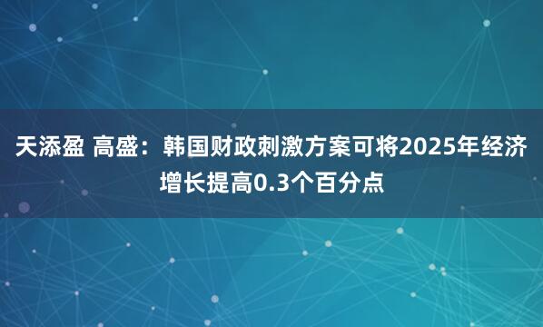 天添盈 高盛：韩国财政刺激方案可将2025年经济增长提高0.3个百分点