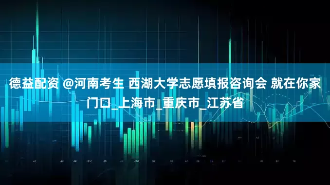德益配资 @河南考生 西湖大学志愿填报咨询会 就在你家门口_上海市_重庆市_江苏省