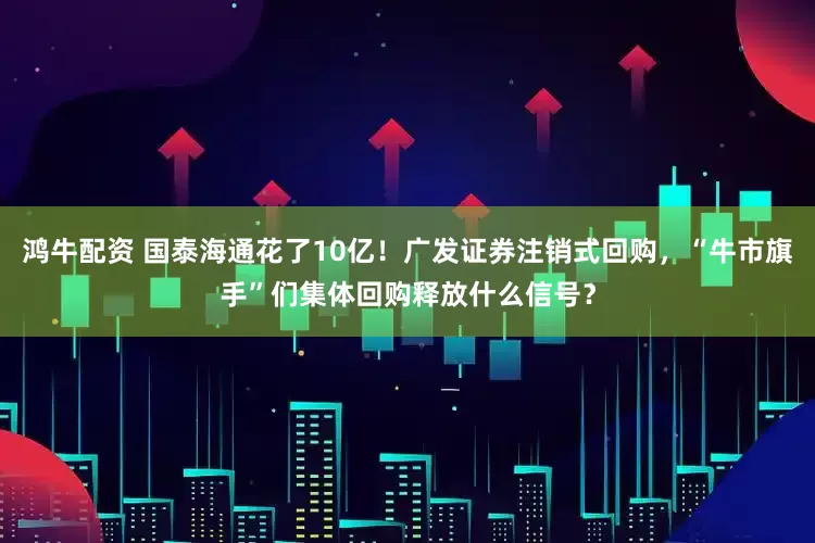 鸿牛配资 国泰海通花了10亿！广发证券注销式回购，“牛市旗手”们集体回购释放什么信号？