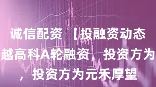 诚信配资 【投融资动态】安和创越高科A轮融资，投资方为元禾厚望