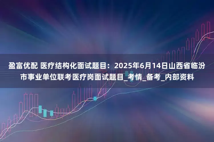 盈富优配 医疗结构化面试题目：2025年6月14日山西省临汾市事业单位联考医疗岗面试题目_考情_备考_内部资料
