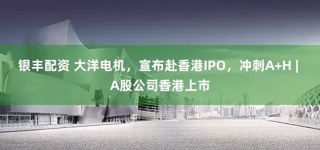 银丰配资 大洋电机，宣布赴香港IPO，冲刺A+H | A股公司香港上市