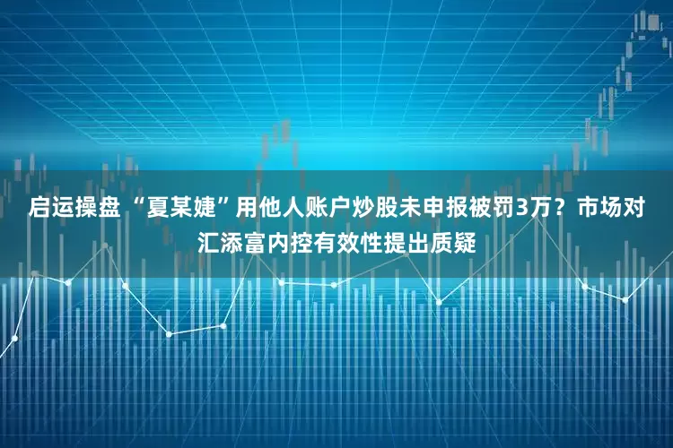 启运操盘 “夏某婕”用他人账户炒股未申报被罚3万？市场对汇添富内控有效性提出质疑