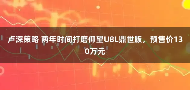 卢深策略 两年时间打磨仰望U8L鼎世版，预售价130万元