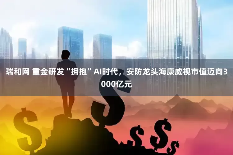 瑞和网 重金研发“拥抱”AI时代，安防龙头海康威视市值迈向3000亿元