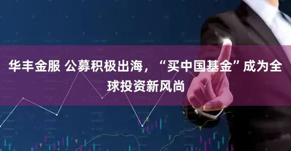 华丰金服 公募积极出海，“买中国基金”成为全球投资新风尚