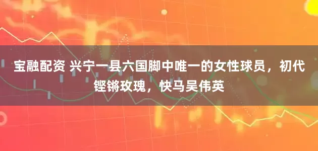 宝融配资 兴宁一县六国脚中唯一的女性球员，初代铿锵玫瑰，快马吴伟英