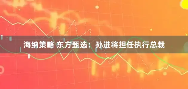 海纳策略 东方甄选：孙进将担任执行总裁