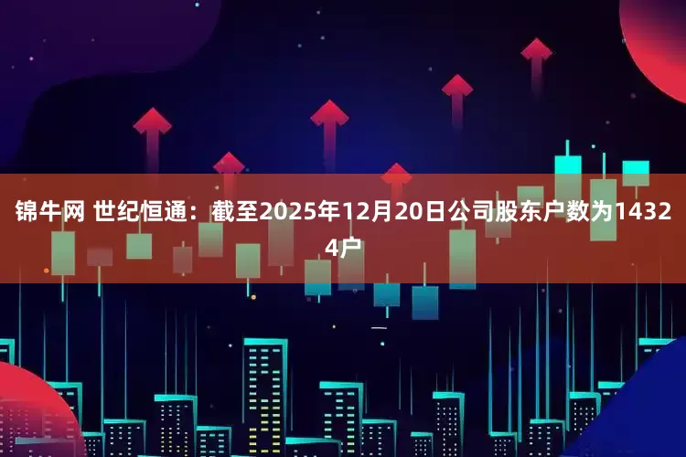锦牛网 世纪恒通：截至2025年12月20日公司股东户数为14324户