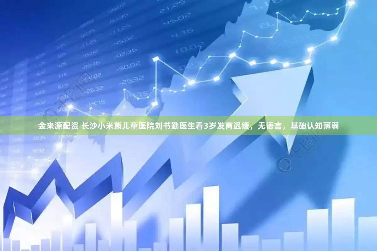 金来源配资 长沙小米熊儿童医院刘书勤医生看3岁发育迟缓，无语言，基础认知薄弱