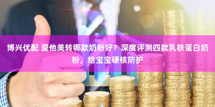 博兴优配 爱他美转哪款奶粉好？深度评测四款乳铁蛋白奶粉，给宝宝硬核防护